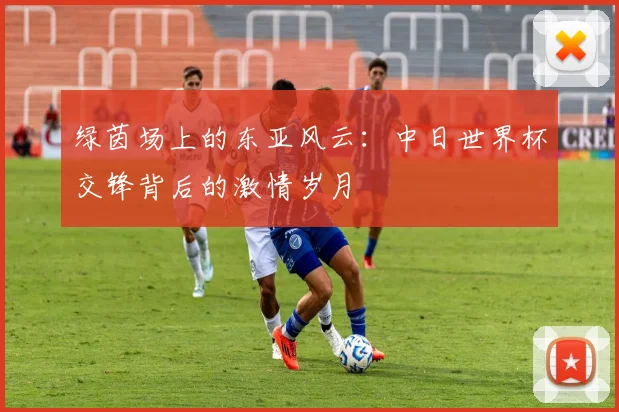 绿茵场上的东亚风云:中日世界杯交锋背后的激情岁月