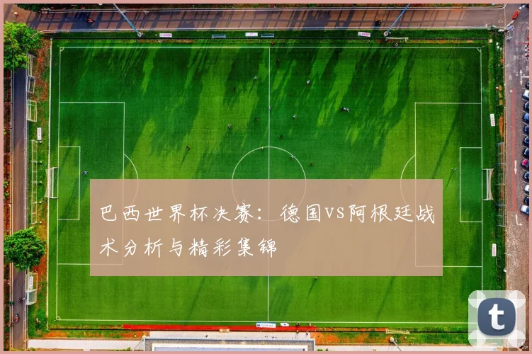 巴西世界杯决赛：德国vs阿根廷战术分析与精彩集锦