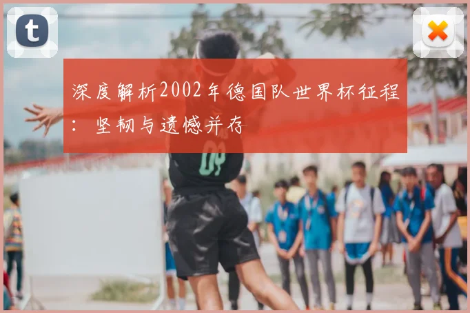 深度解析2002年德国队世界杯征程：坚韧与遗憾并存