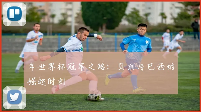 年世界杯冠军之路:贝利与巴西的崛起时刻