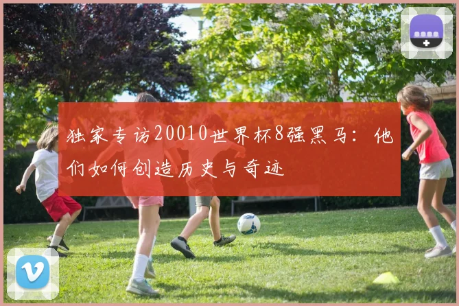 独家专访20010世界杯8强黑马:他们如何创造历史与奇迹