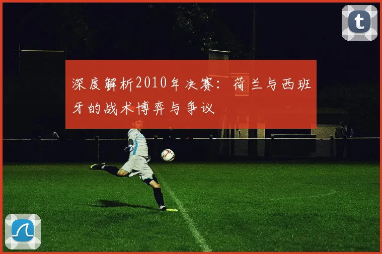 深度解析2010年决赛：荷兰与西班牙的战术博弈与争议
