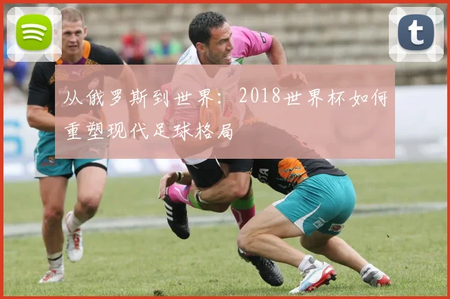 从俄罗斯到世界：2018世界杯如何重塑现代足球格局