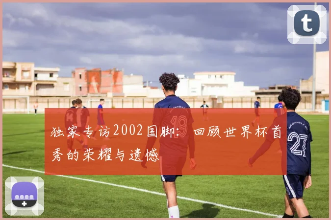 独家专访2002国脚：回顾世界杯首秀的荣耀与遗憾