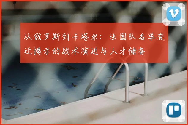 从俄罗斯到卡塔尔：法国队名单变迁揭示的战术演进与人才储备