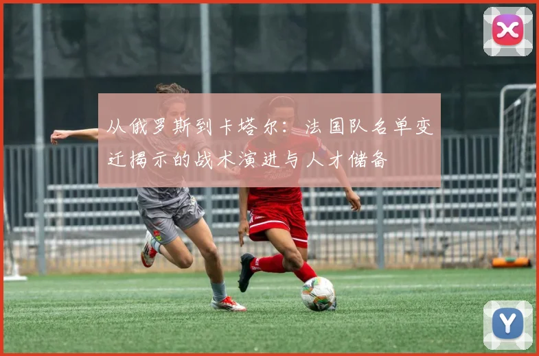 从俄罗斯到卡塔尔：法国队名单变迁揭示的战术演进与人才储备