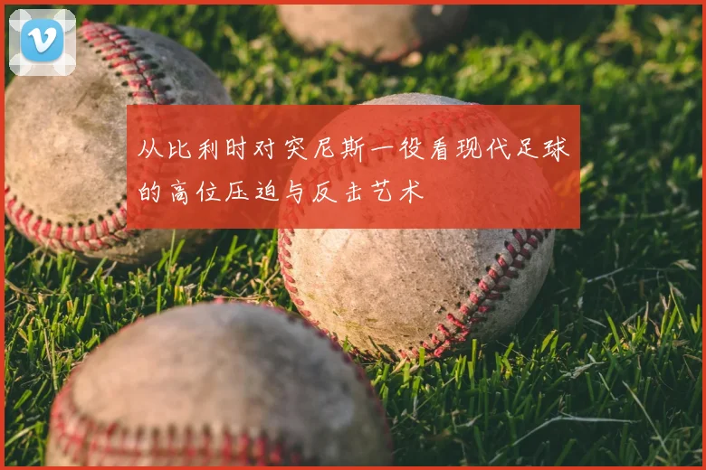 从比利时对突尼斯一役看现代足球的高位压迫与反击艺术