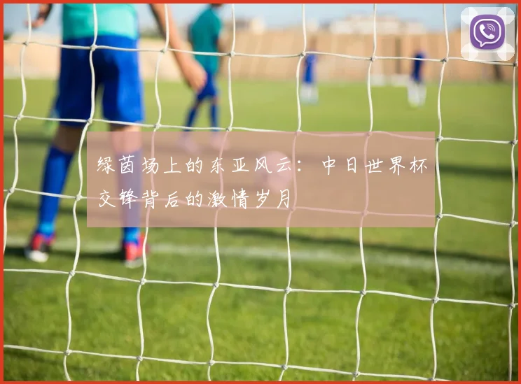 绿茵场上的东亚风云:中日世界杯交锋背后的激情岁月