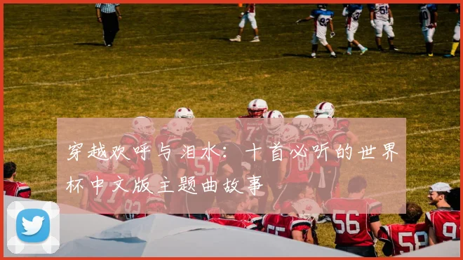 穿越欢呼与泪水：十首必听的世界杯中文版主题曲故事